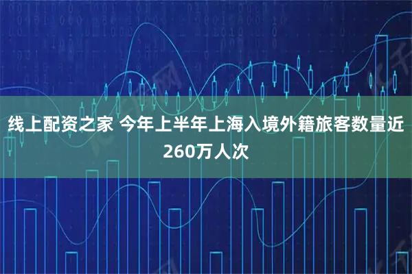线上配资之家 今年上半年上海入境外籍旅客数量近260万人次