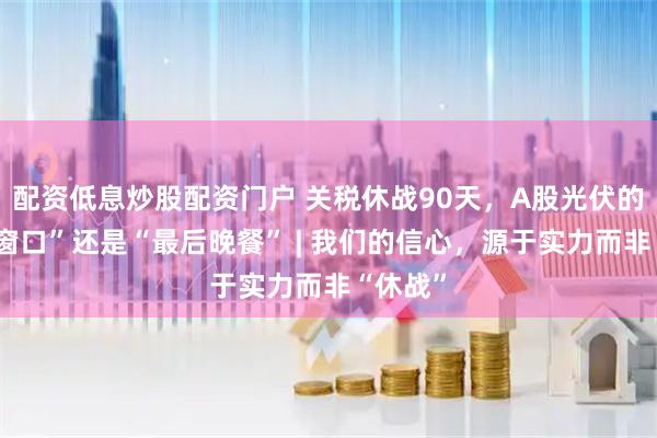 配资低息炒股配资门户 关税休战90天，A股光伏的“黄金窗口”还是“最后晚餐” | 我们的信心，源于实力而非“休战”