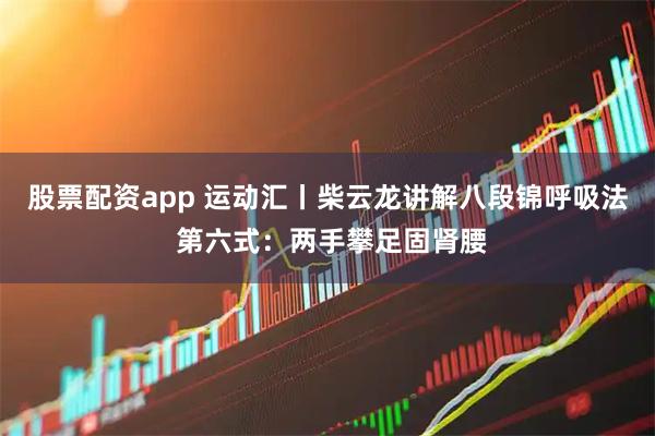 股票配资app 运动汇丨柴云龙讲解八段锦呼吸法 第六式：两手攀足固肾腰