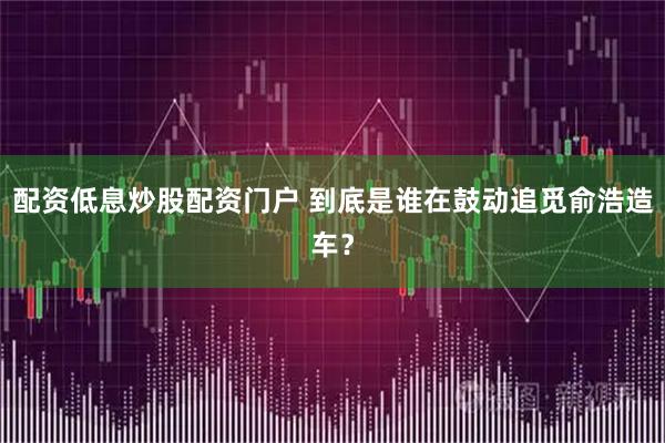 配资低息炒股配资门户 到底是谁在鼓动追觅俞浩造车？