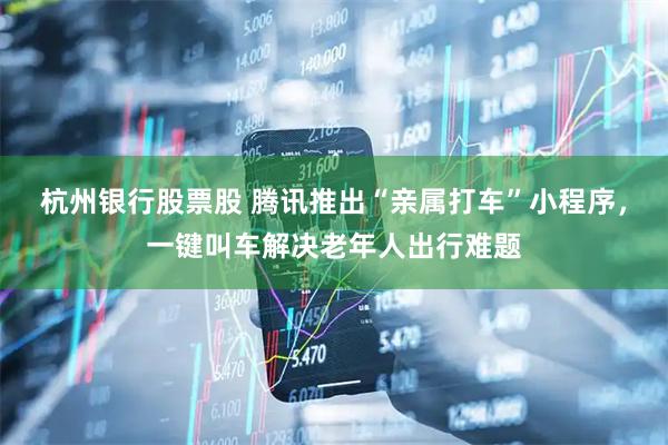 杭州银行股票股 腾讯推出“亲属打车”小程序，一键叫车解决老年人出行难题