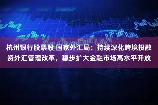 杭州银行股票股 国家外汇局：持续深化跨境投融资外汇管理改革，稳步扩大金融市场高水平开放