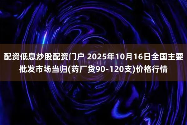 配资低息炒股配资门户 2025年10月16日全国主要批发市场当归(药厂货90-120支)价格行情