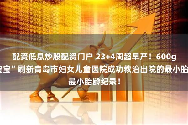 配资低息炒股配资门户 23+4周超早产！600g“迷你宝宝”刷新青岛市妇女儿童医院成功救治出院的最小胎龄纪录！