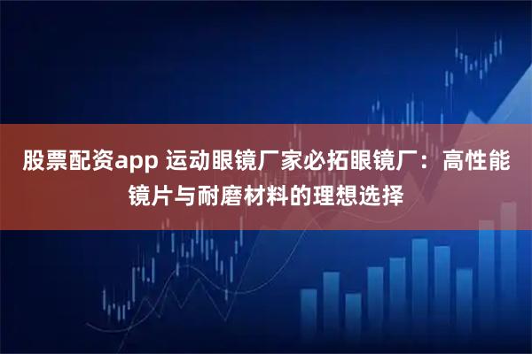 股票配资app 运动眼镜厂家必拓眼镜厂：高性能镜片与耐磨材料的理想选择