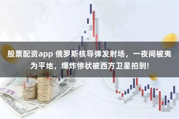 股票配资app 俄罗斯核导弹发射场，一夜间被夷为平地，爆炸惨状被西方卫星拍到!